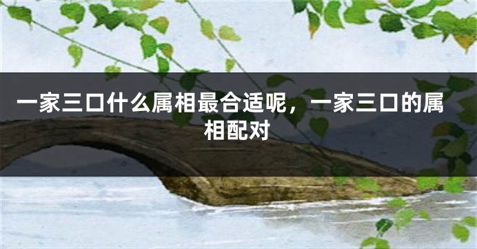 一家三口什么属相最合适呢，一家三口的属相配对