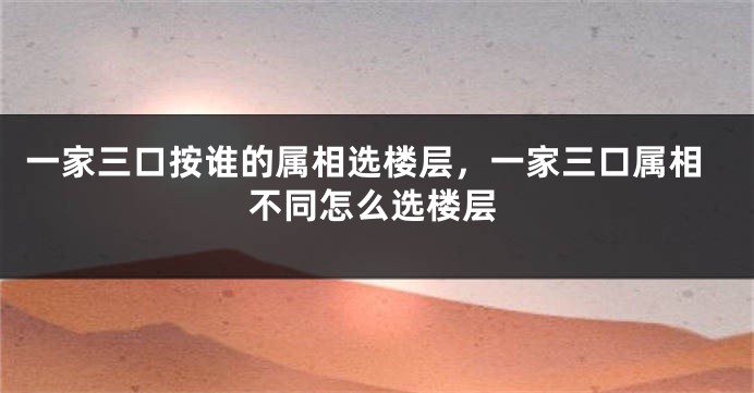 一家三口按谁的属相选楼层，一家三口属相不同怎么选楼层