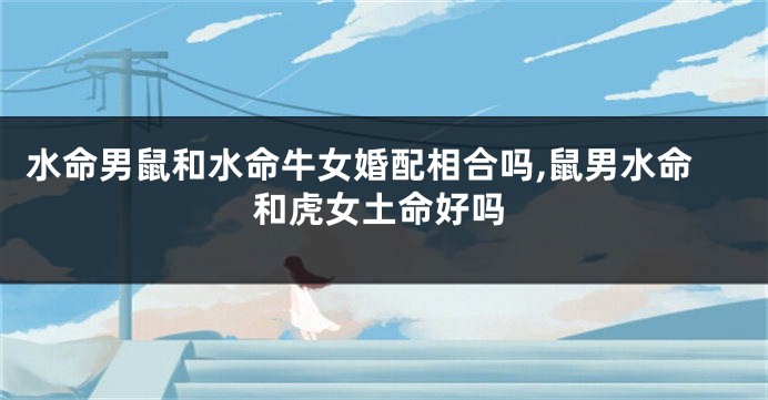 水命男鼠和水命牛女婚配相合吗,鼠男水命和虎女土命好吗