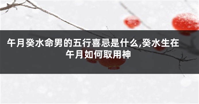 午月癸水命男的五行喜忌是什么,癸水生在午月如何取用神