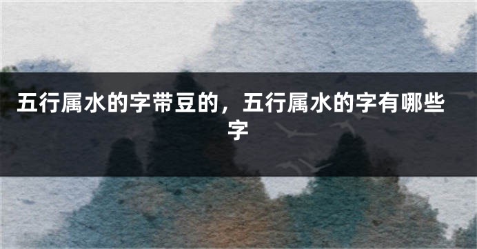 五行属水的字带豆的,五行属水的字有哪些字