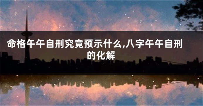 命格午午自刑究竟预示什么,八字午午自刑的化解