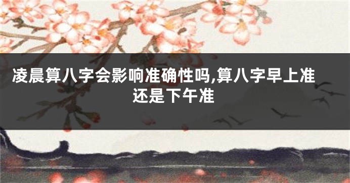 凌晨算八字会影响准确性吗,算八字早上准还是下午准