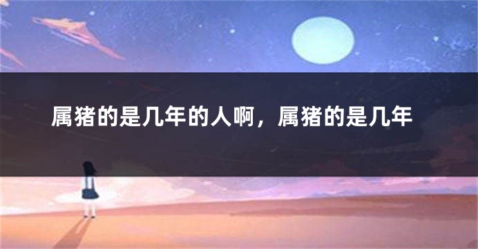 属猪的是几年的人啊，属猪的是几年