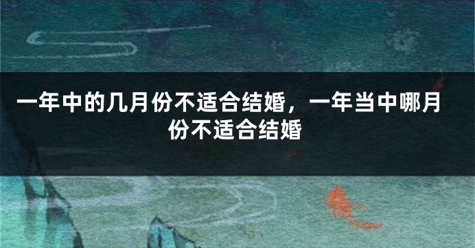 一年中的几月份不适合结婚，一年当中哪月份不适合结婚
