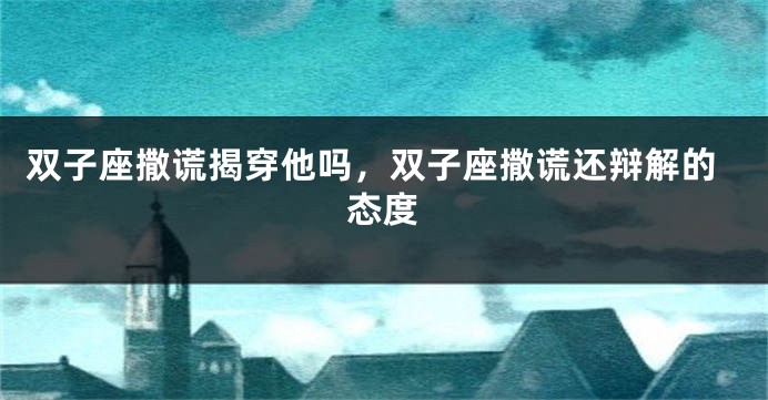 双子座撒谎揭穿他吗，双子座撒谎还辩解的态度