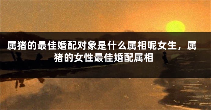 属猪的最佳婚配对象是什么属相呢女生,属猪的女性最佳婚配属相