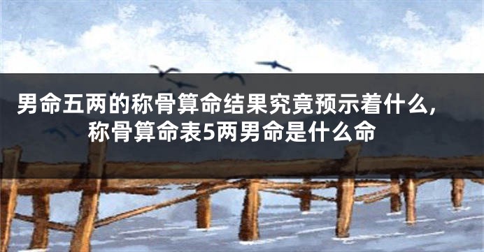 男命五两的称骨算命结果究竟预示着什么,称骨算命表5两男命是什么命