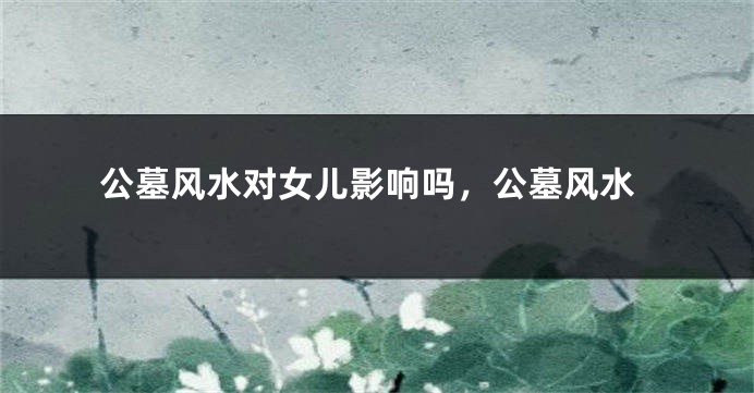 公墓风水对女儿影响吗，公墓风水