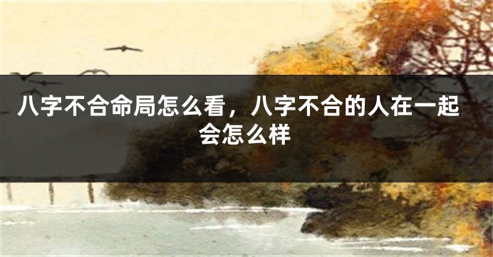 八字不合命局怎么看，八字不合的人在一起会怎么样