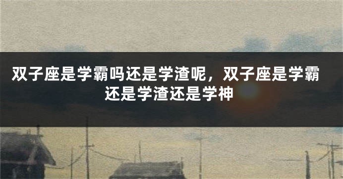 双子座是学霸吗还是学渣呢，双子座是学霸还是学渣还是学神