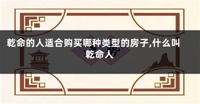 乾命的人适合购买哪种类型的房子,什么叫乾命人