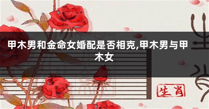 甲木男和金命女婚配是否相克,甲木男与甲木女