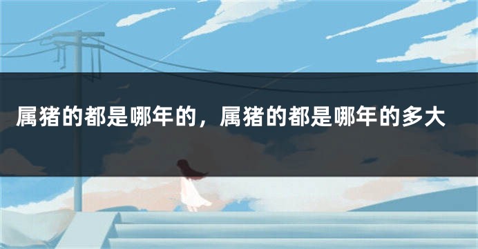 属猪的都是哪年的，属猪的都是哪年的多大