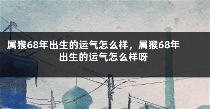 属猴68年出生的运气怎么样，属猴68年出生的运气怎么样呀