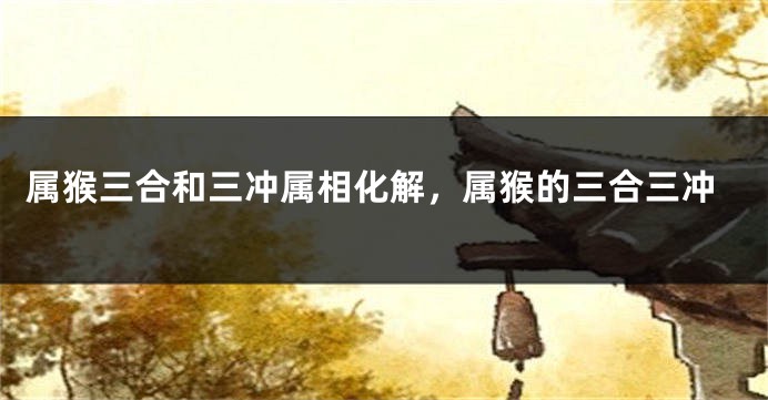 属猴三合和三冲属相化解,属猴的三合三冲