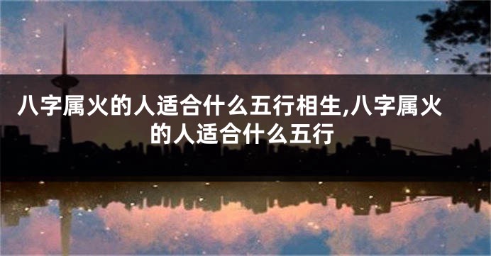 八字属火的人适合什么五行相生,八字属火的人适合什么五行