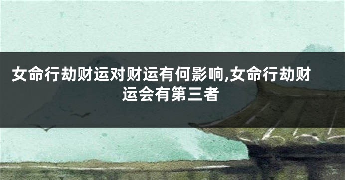 女命行劫财运对财运有何影响,女命行劫财运会有第三者