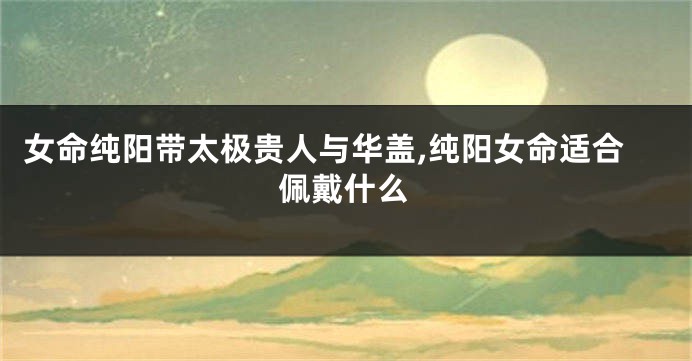 女命纯阳带太极贵人与华盖,纯阳女命适合佩戴什么
