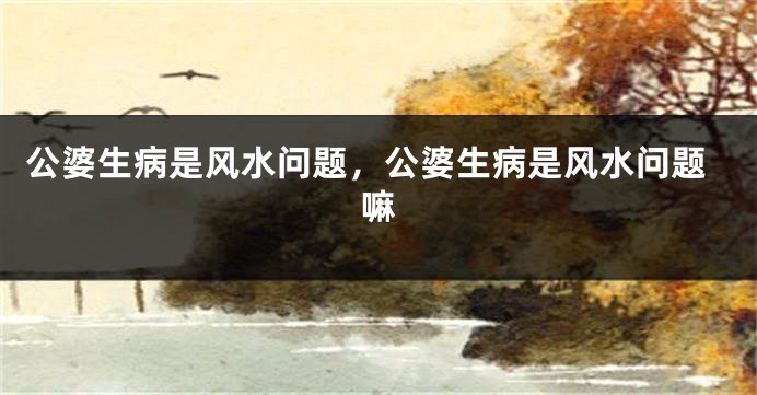 公婆生病是风水问题，公婆生病是风水问题嘛
