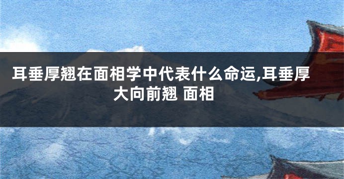 耳垂厚翘在面相学中代表什么命运,耳垂厚大向前翘 面相