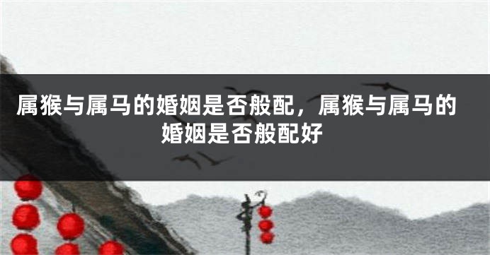属猴与属马的婚姻是否般配,属猴与属马的婚姻是否般配好