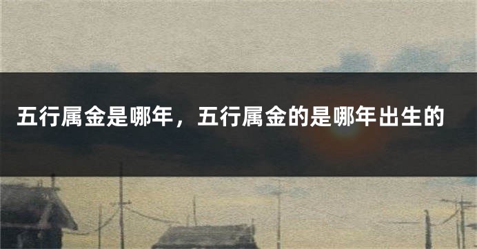 五行属金是哪年，五行属金的是哪年出生的