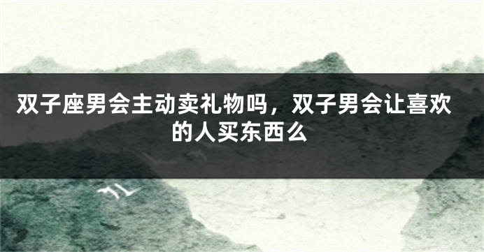 双子座男会主动卖礼物吗,双子男会让喜欢的人买东西么