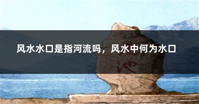 风水水口是指河流吗,风水中何为水口