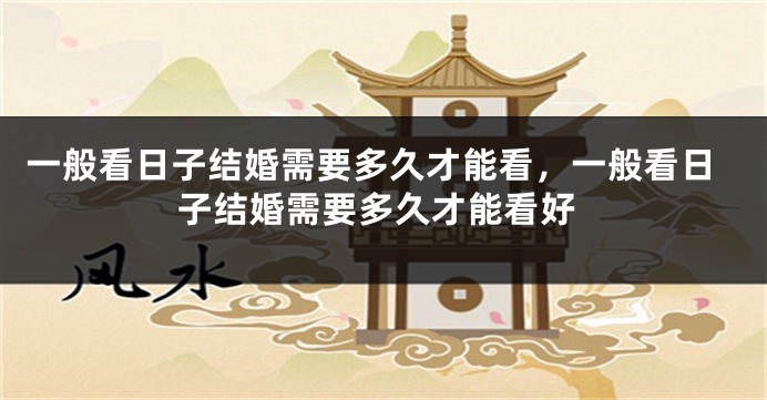 一般看日子结婚需要多久才能看,一般看日子结婚需要多久才能看好