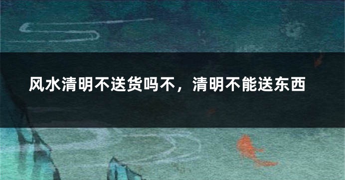 风水清明不送货吗不,清明不能送东西