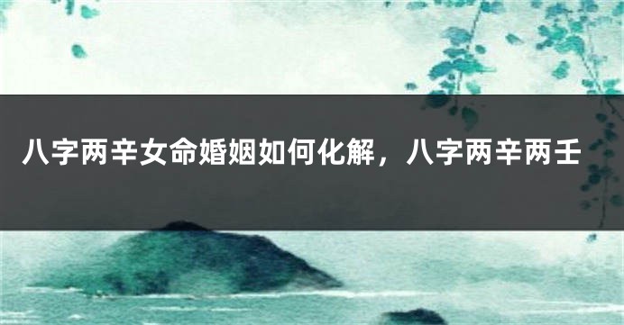 八字两辛女命婚姻如何化解，八字两辛两壬