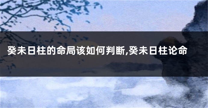 癸未日柱的命局该如何判断,癸未日柱论命