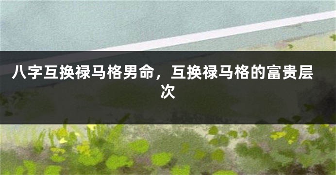 八字互换禄马格男命，互换禄马格的富贵层次