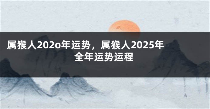属猴人202o年运势，属猴人2025年全年运势运程