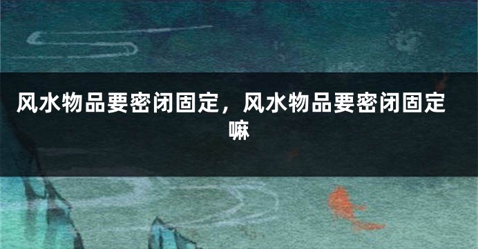 风水物品要密闭固定，风水物品要密闭固定嘛