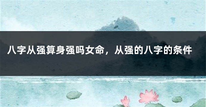 八字从强算身强吗女命，从强的八字的条件