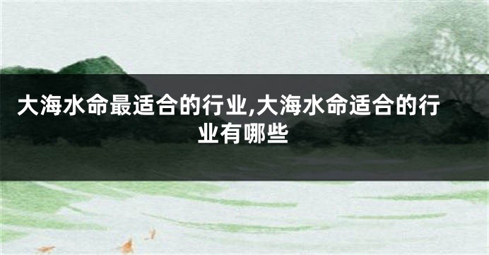 大海水命最适合的行业,大海水命适合的行业有哪些