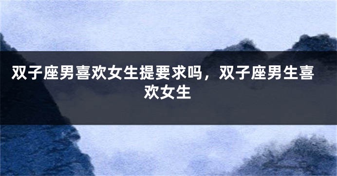 双子座男喜欢女生提要求吗，双子座男生喜欢女生