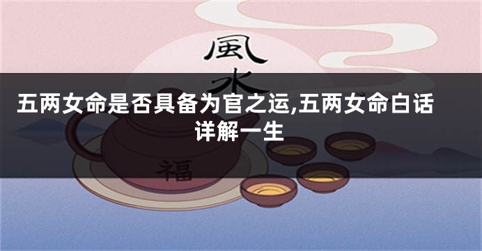 五两女命是否具备为官之运,五两女命白话详解一生