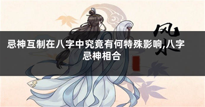 忌神互制在八字中究竟有何特殊影响,八字忌神相合