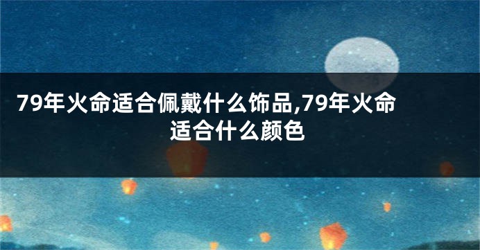 79年火命适合佩戴什么饰品,79年火命适合什么颜色