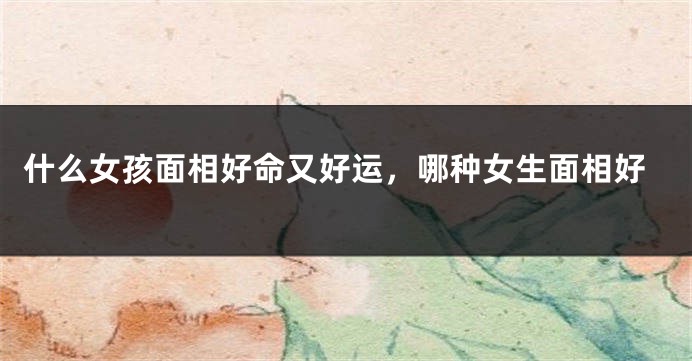 什么女孩面相好命又好运，哪种女生面相好