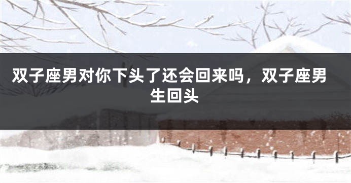 双子座男对你下头了还会回来吗，双子座男生回头