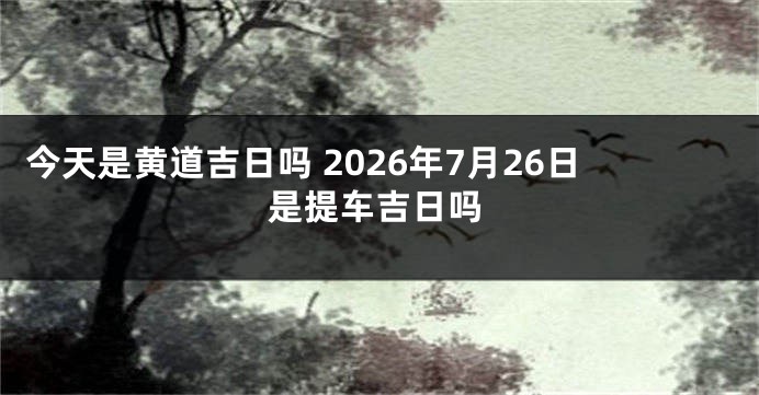 今天是黄道吉日吗 2026年7月26日是提车吉日吗