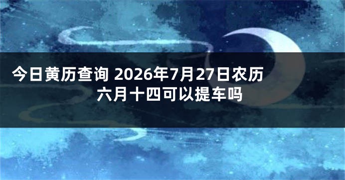 今日黄历查询 2026年7月27日农历六月十四可以提车吗