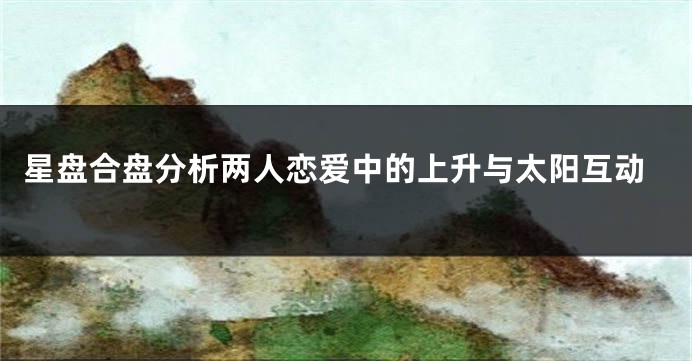 星盘合盘分析两人恋爱中的上升与太阳互动