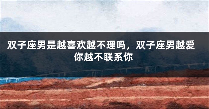 双子座男是越喜欢越不理吗，双子座男越爱你越不联系你