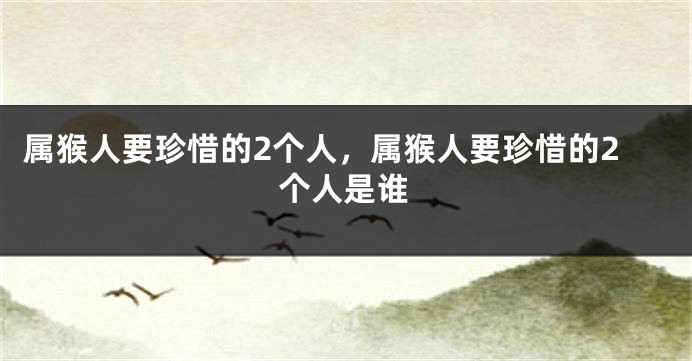 属猴人要珍惜的2个人,属猴人要珍惜的2个人是谁