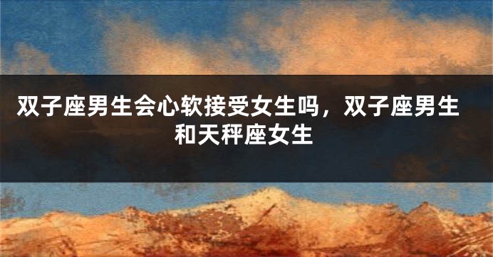 双子座男生会心软接受女生吗，双子座男生和天秤座女生